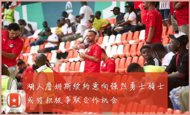 湖人詹姆斯续约意向强烈勇士骑士或将积极争取合作机会