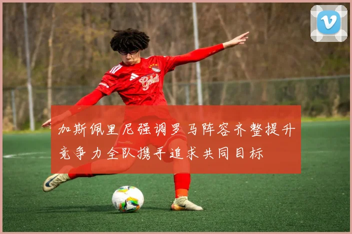 加斯佩里尼强调罗马阵容齐整提升竞争力全队携手追求共同目标