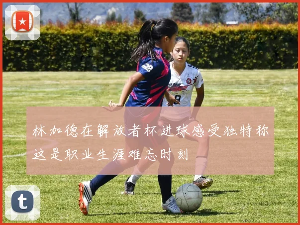 林加德在解放者杯进球感受独特称这是职业生涯难忘时刻