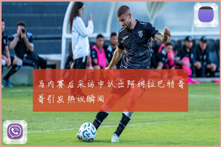 马内赛后采访中认出阿姆拉巴特哥哥引发热议瞬间