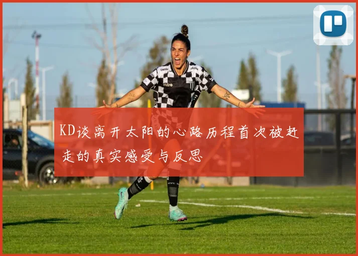 KD谈离开太阳的心路历程首次被赶走的真实感受与反思