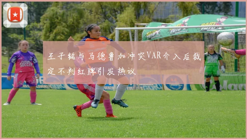 王子铭与马德鲁加冲突VAR介入后裁定不判红牌引发热议