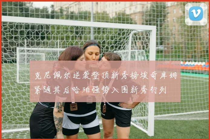 克尼佩尔逆袭登顶新秀榜埃奇库姆紧随其后哈珀强势入围新秀行列