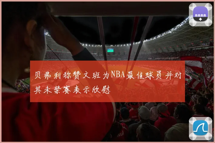 贝弗利称赞文班为NBA最佳球员并对其未禁赛表示欣慰
