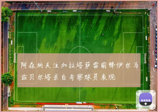 阿森纳关注加拉塔萨雷前锋伊尔马兹贝尔塔亲自考察球员表现