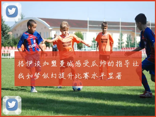 格伊谈加盟曼城感受瓜帅的指导让我如梦似幻提升比赛水平显著