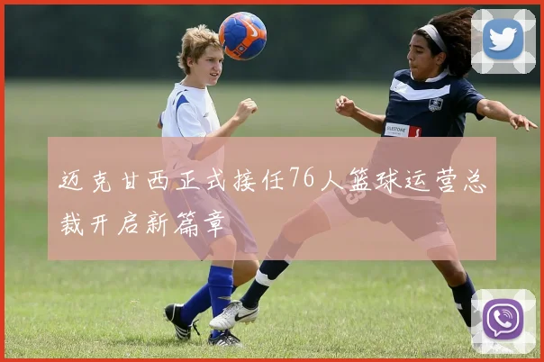 迈克甘西正式接任76人篮球运营总裁开启新篇章