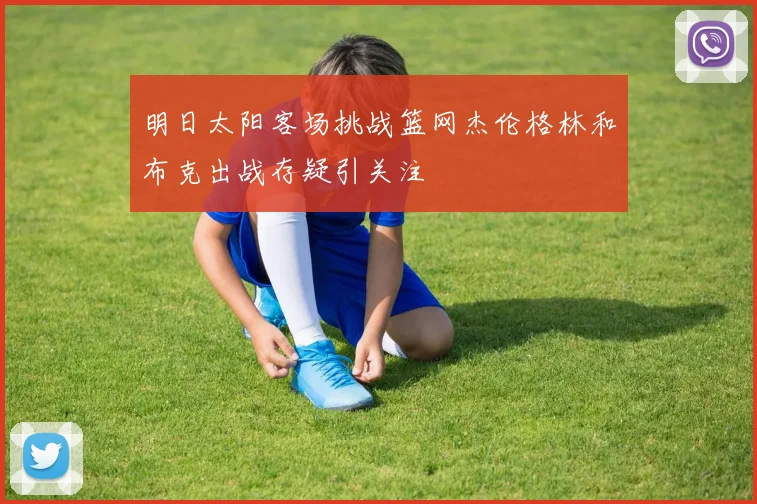 明日太阳客场挑战篮网杰伦格林和布克出战存疑引关注