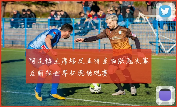 阿足协主席塔皮亚将亲临欧冠决赛后前往世界杯现场观赛