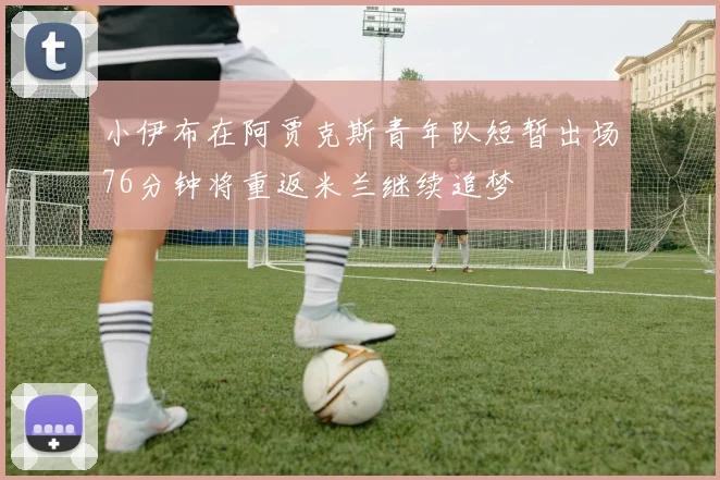 小伊布在阿贾克斯青年队短暂出场76分钟将重返米兰继续追梦
