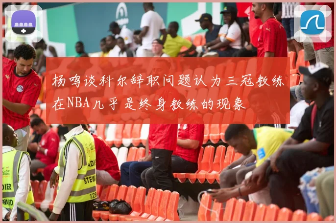 杨鸣谈科尔辞职问题认为三冠教练在NBA几乎是终身教练的现象