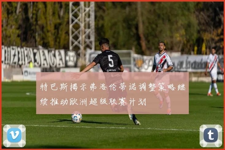 特巴斯揭示弗洛伦蒂诺调整策略继续推动欧洲超级联赛计划