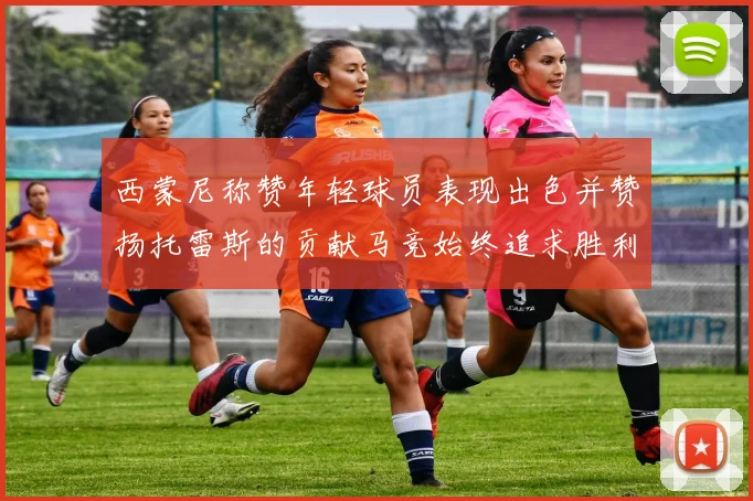 西蒙尼称赞年轻球员表现出色并赞扬托雷斯的贡献马竞始终追求胜利