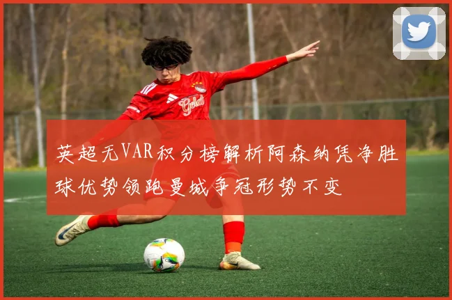 英超无VAR积分榜解析阿森纳凭净胜球优势领跑曼城争冠形势不变