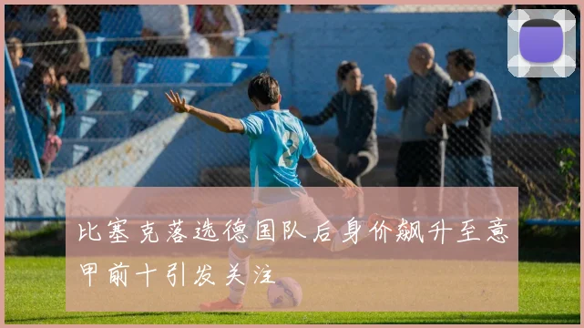 比塞克落选德国队后身价飙升至意甲前十引发关注
