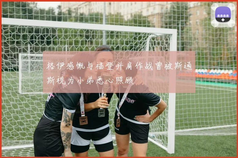 格伊感慨与福登并肩作战曾被斯通斯视为小弟悉心照顾