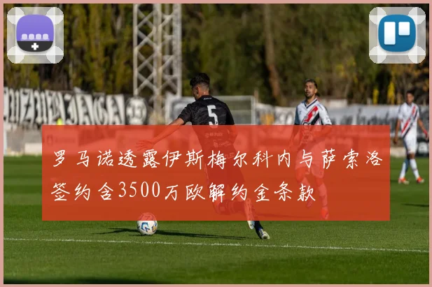 罗马诺透露伊斯梅尔科内与萨索洛签约含3500万欧解约金条款