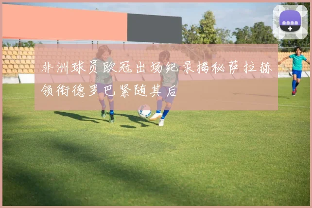 非洲球员欧冠出场纪录揭秘萨拉赫领衔德罗巴紧随其后