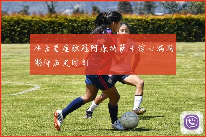 冲击首座欧冠阿森纳萨卡信心满满期待历史时刻