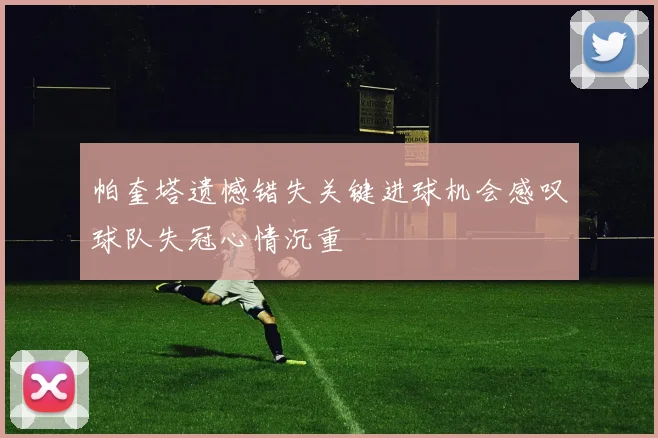 帕奎塔遗憾错失关键进球机会感叹球队失冠心情沉重