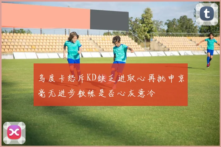 乌度卡怒斥KD缺乏进取心再批申京毫无进步教练是否心灰意冷