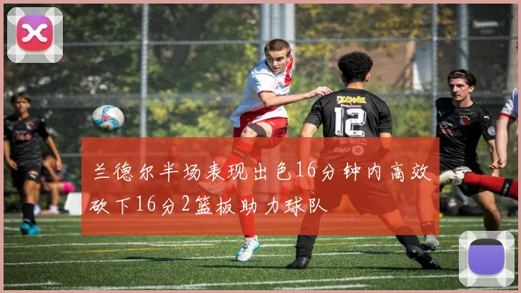 兰德尔半场表现出色16分钟内高效砍下16分2篮板助力球队