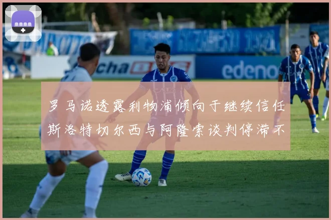 罗马诺透露利物浦倾向于继续信任斯洛特切尔西与阿隆索谈判停滞不前