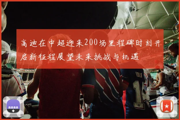 高迪在中超迎来200场里程碑时刻开启新征程展望未来挑战与机遇